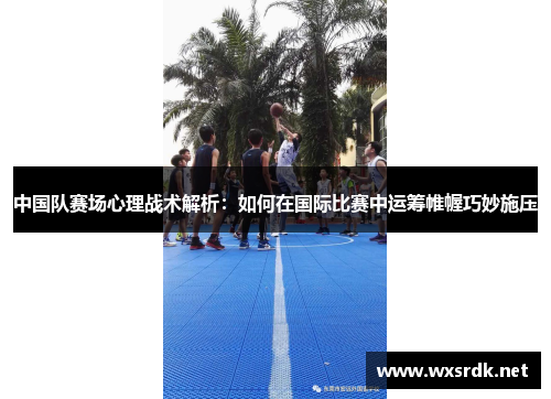 中国队赛场心理战术解析：如何在国际比赛中运筹帷幄巧妙施压