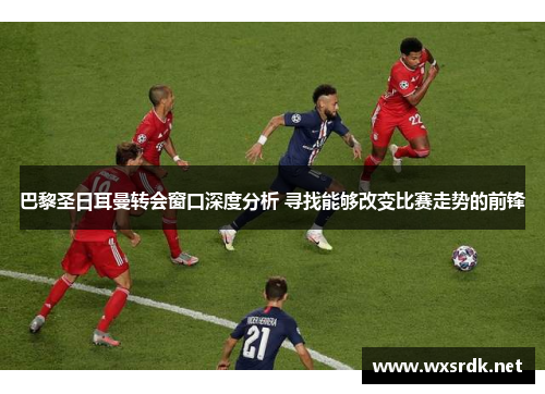 巴黎圣日耳曼转会窗口深度分析 寻找能够改变比赛走势的前锋