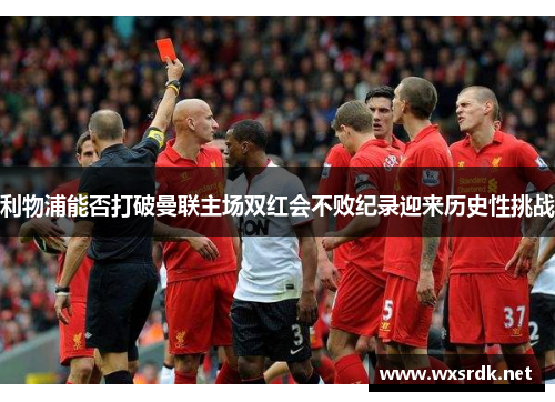 利物浦能否打破曼联主场双红会不败纪录迎来历史性挑战