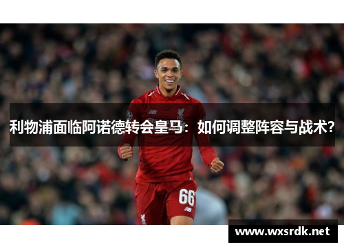 利物浦面临阿诺德转会皇马：如何调整阵容与战术？