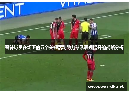 替补球员在场下的五个关键活动助力球队表现提升的战略分析