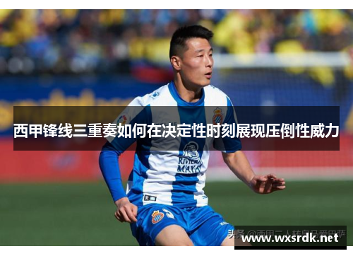 西甲锋线三重奏如何在决定性时刻展现压倒性威力