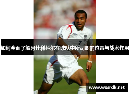 如何全面了解阿什利科尔在球队中所司职的位置与战术作用