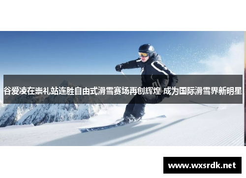 谷爱凌在崇礼站连胜自由式滑雪赛场再创辉煌 成为国际滑雪界新明星
