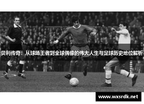 贝利传奇：从球场王者到全球偶像的伟大人生与足球历史地位解析